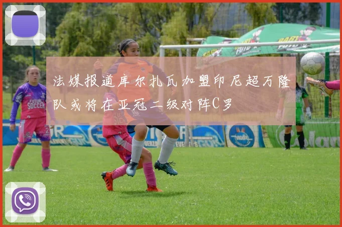 法媒报道库尔扎瓦加盟印尼超万隆队或将在亚冠二级对阵C罗