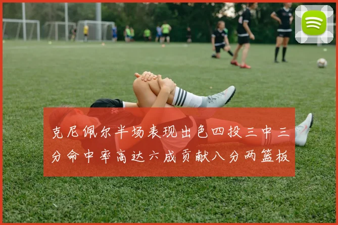 克尼佩尔半场表现出色四投三中三分命中率高达六成贡献八分两篮板
