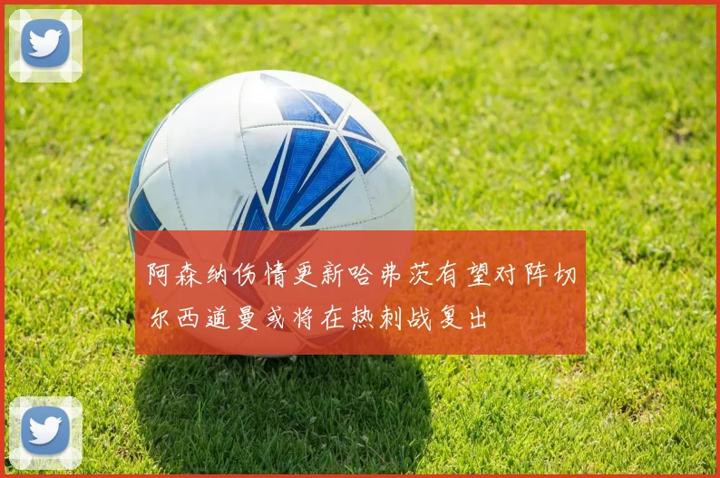 阿森纳伤情更新哈弗茨有望对阵切尔西道曼或将在热刺战复出