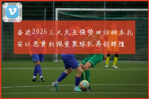 奋进2026三大天王强势回归姆本扎安以恩费利佩重聚球队再创辉煌