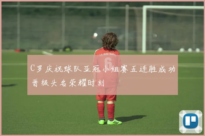 C罗庆祝球队亚冠小组赛五连胜成功晋级头名荣耀时刻