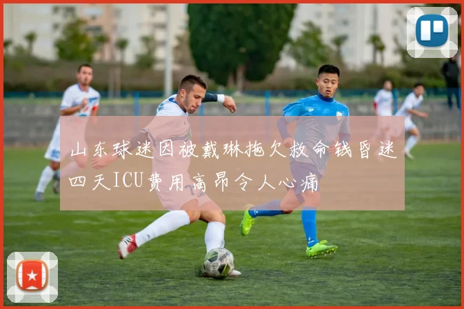 山东球迷因被戴琳拖欠救命钱昏迷四天ICU费用高昂令人心痛