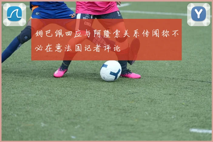 姆巴佩回应与阿隆索关系传闻称不必在意法国记者评论