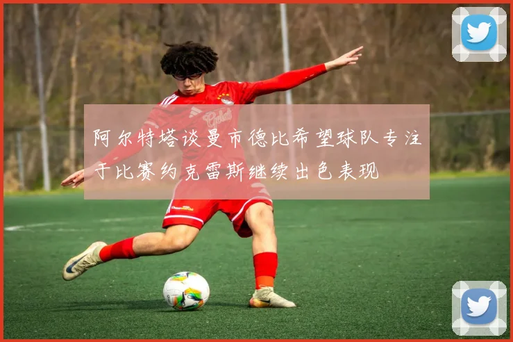 阿尔特塔谈曼市德比希望球队专注于比赛约克雷斯继续出色表现