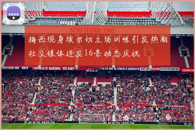 梅西现身埃尔切主场训练引发热潮社交媒体连发16条动态庆祝
