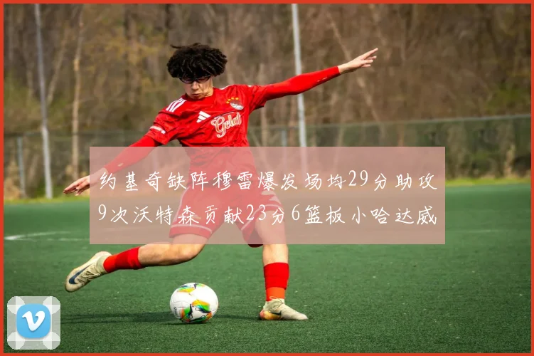 约基奇缺阵穆雷爆发场均29分助攻9次沃特森贡献23分6篮板小哈达威也有17分表现出色