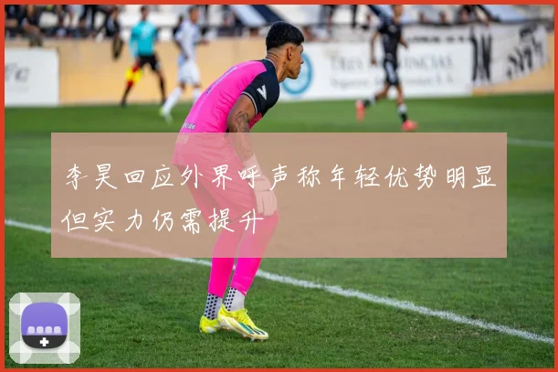 李昊回应外界呼声称年轻优势明显但实力仍需提升