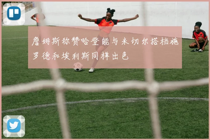 詹姆斯称赞哈登能与米切尔搭档施罗德和埃利斯同样出色