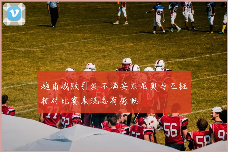 越南战败引发不满安东尼奥与王钰栋对比赛表现各有感慨