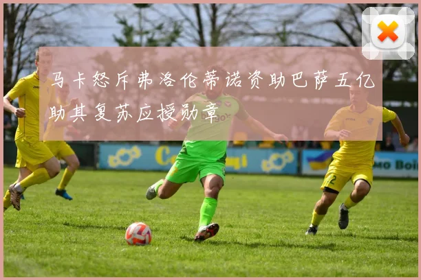 马卡怒斥弗洛伦蒂诺资助巴萨五亿助其复苏应授勋章