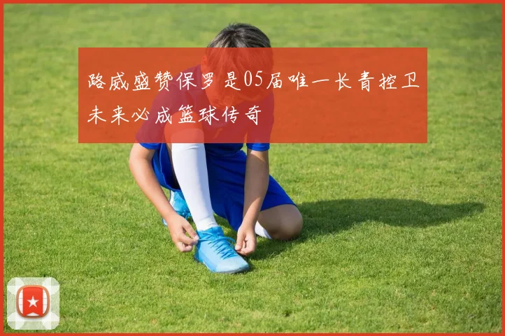 路威盛赞保罗是05届唯一长青控卫未来必成篮球传奇