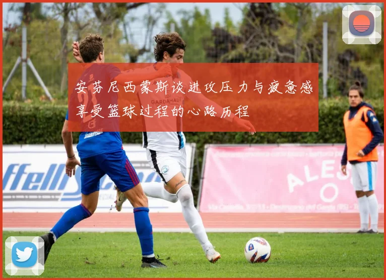 安芬尼西蒙斯谈进攻压力与疲惫感享受篮球过程的心路历程