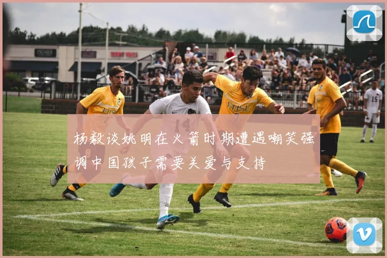 杨毅谈姚明在火箭时期遭遇嘲笑强调中国孩子需要关爱与支持