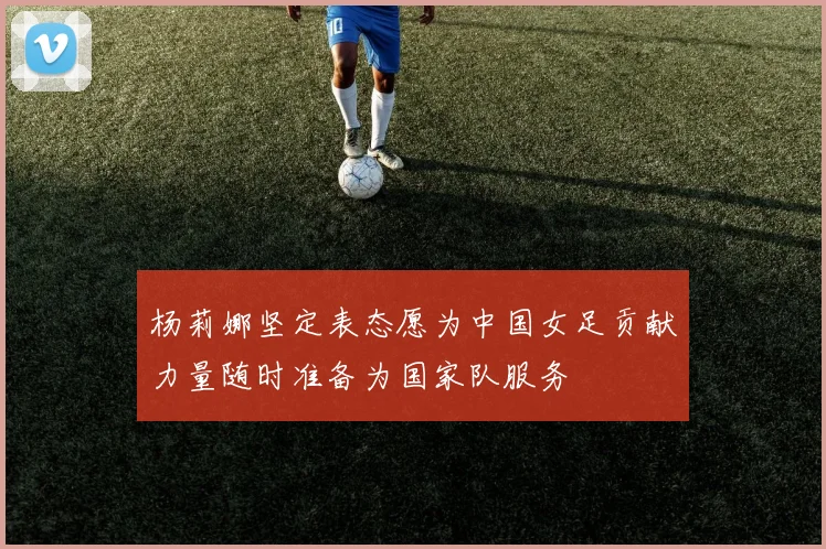 杨莉娜坚定表态愿为中国女足贡献力量随时准备为国家队服务