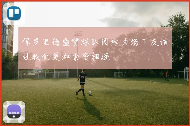 保罗里德盛赞球队团结力场下友谊让我们更加紧密相连