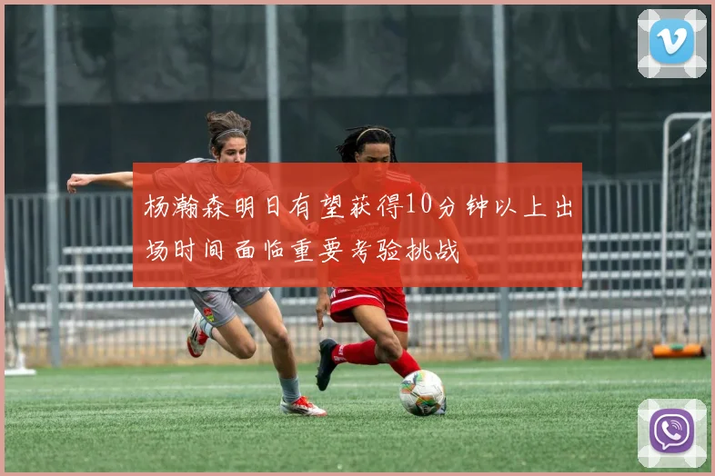杨瀚森明日有望获得10分钟以上出场时间面临重要考验挑战