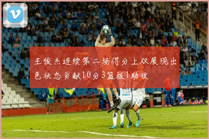 王俊杰连续第二场得分上双展现出色状态贡献10分3篮板1助攻