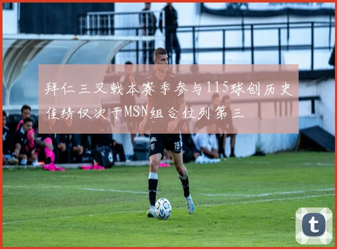 拜仁三叉戟本赛季参与115球创历史佳绩仅次于MSN组合位列第三