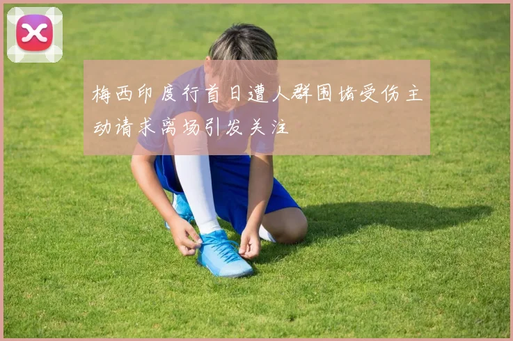 梅西印度行首日遭人群围堵受伤主动请求离场引发关注