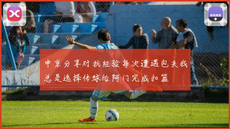 申京分享对抗经验每次遭遇包夹我总是选择传球给阿门完成扣篮