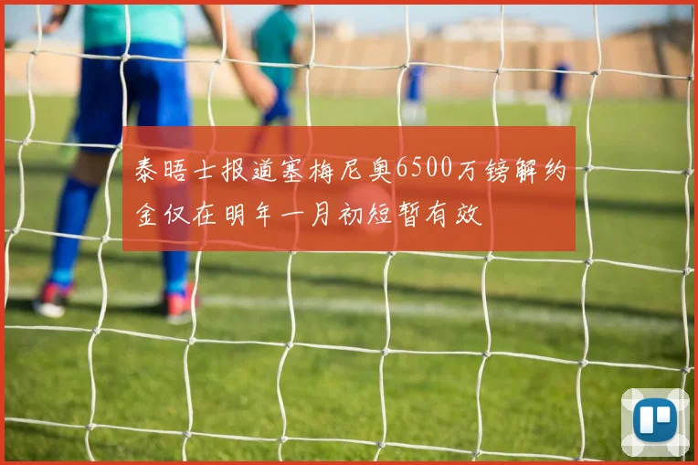 泰晤士报道塞梅尼奥6500万镑解约金仅在明年一月初短暂有效