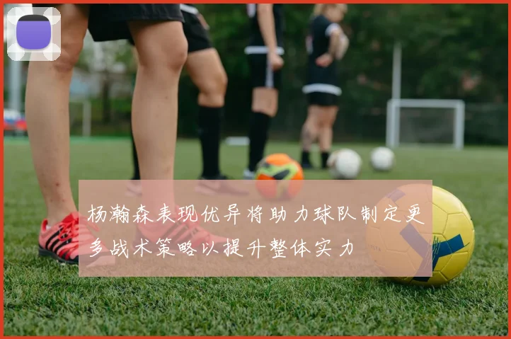 杨瀚森表现优异将助力球队制定更多战术策略以提升整体实力