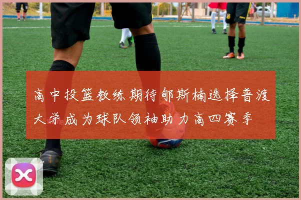 高中投篮教练期待郇斯楠选择普渡大学成为球队领袖助力高四赛季