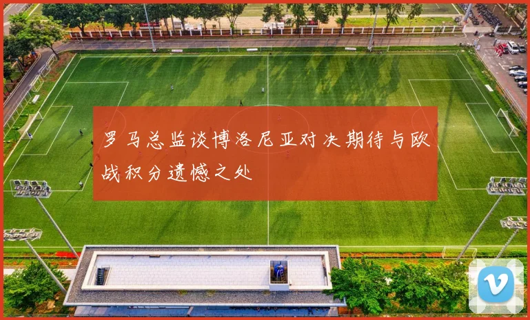 罗马总监谈博洛尼亚对决期待与欧战积分遗憾之处