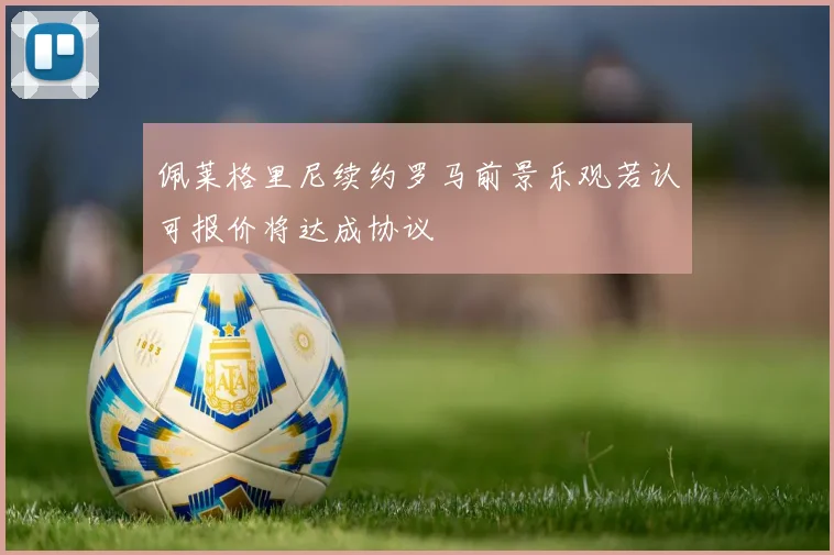 佩莱格里尼续约罗马前景乐观若认可报价将达成协议