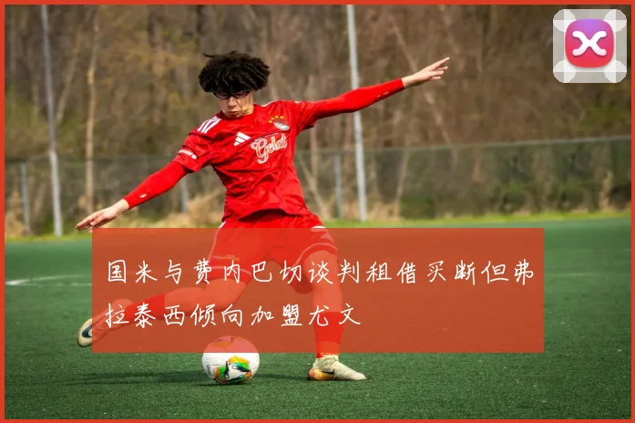 国米与费内巴切谈判租借买断但弗拉泰西倾向加盟尤文