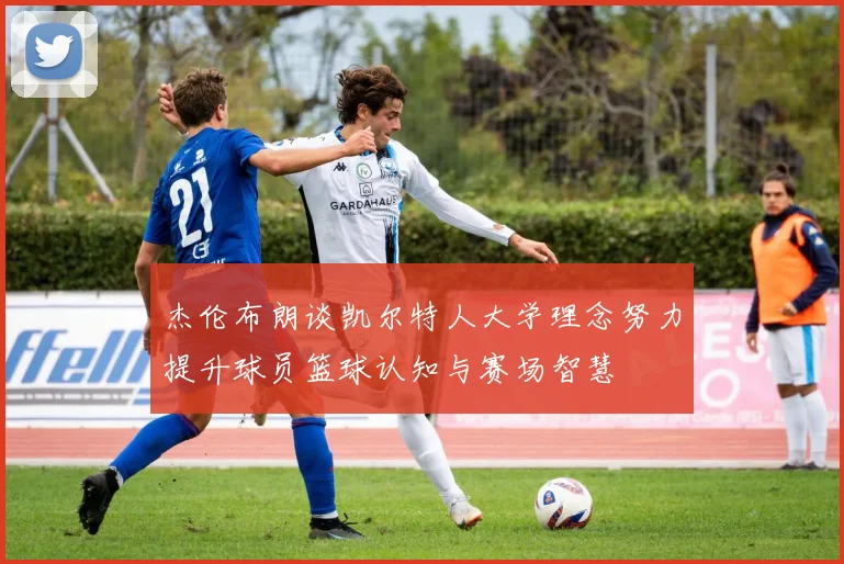 杰伦布朗谈凯尔特人大学理念努力提升球员篮球认知与赛场智慧