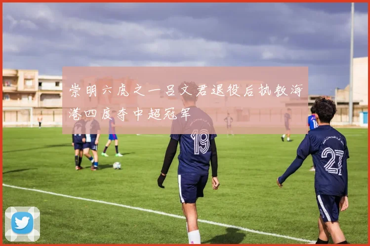 崇明六虎之一吕文君退役后执教海港四度夺中超冠军