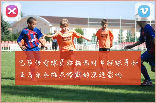 巴萨传奇球员称梅西对年轻球员如亚马尔和维尼修斯的深远影响