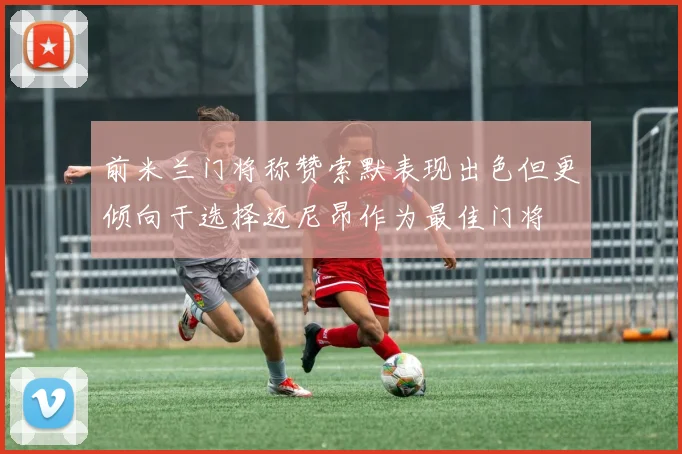 前米兰门将称赞索默表现出色但更倾向于选择迈尼昂作为最佳门将