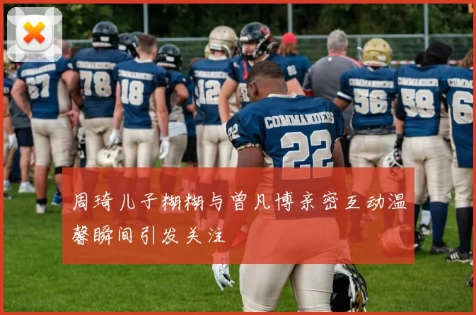 周琦儿子糊糊与曾凡博亲密互动温馨瞬间引发关注
