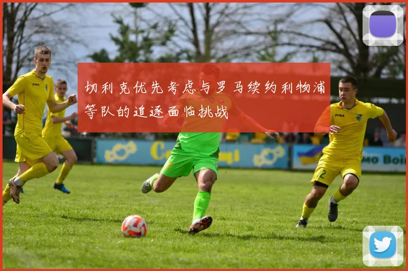 切利克优先考虑与罗马续约利物浦等队的追逐面临挑战