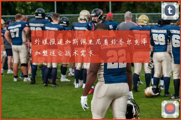 外媒报道加斯佩里尼看好齐尔克泽加盟适合战术需求