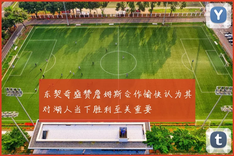 东契奇盛赞詹姆斯合作愉快认为其对湖人当下胜利至关重要