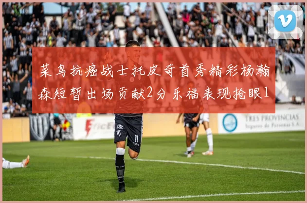 菜鸟抗癌战士托皮奇首秀精彩杨瀚森短暂出场贡献2分乐福表现抢眼14分钟斩获11分2助