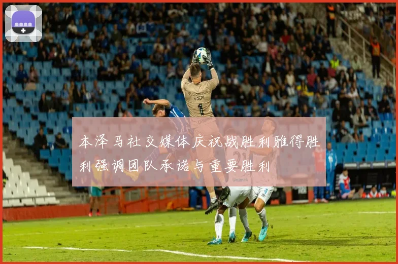 本泽马社交媒体庆祝战胜利雅得胜利强调团队承诺与重要胜利
