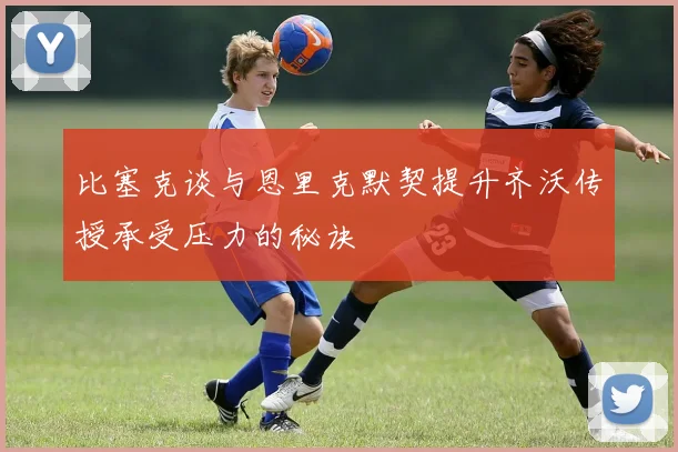比塞克谈与恩里克默契提升齐沃传授承受压力的秘诀