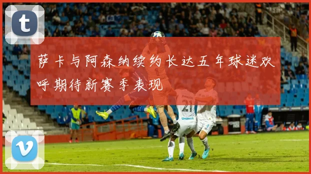萨卡与阿森纳续约长达五年球迷欢呼期待新赛季表现