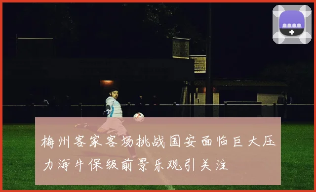 梅州客家客场挑战国安面临巨大压力海牛保级前景乐观引关注